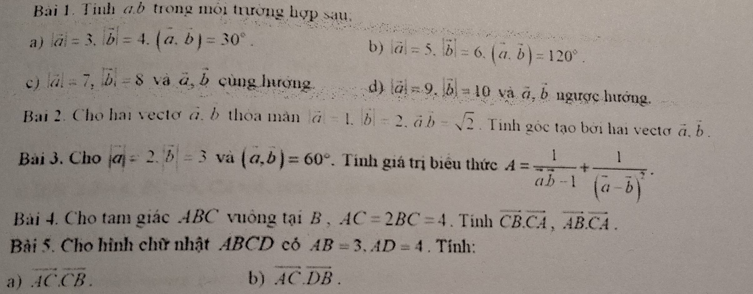 Tinh đb trong môi trường hợp sau: 
a) |vector a|=3, |vector b|=4. (vector a,vector b)=30°. 
b) |vector a|=5.|vector b|=6.(vector a.vector b)=120°. 
d) |vector a|=9, |vector b|=10 Và a, b
c) |vector a|=7, |vector b|=8 và vector a, vector b cùng hướng ngược hướng. 
Bai 2. Cho hai vectơ đ, b thỏa màn |vector a|=1. |vector b|=2.vector avector b=sqrt(2). Tinh góc tạo bởi hai vecto vector a.vector b. 
Bài 3. Cho |a|=2. |b|=3 và (a,b)=60°. Tính giá trị biểu thức A=frac 1vector avector b-1+frac 1(vector a-vector b)^2. 
Bài 4. Cho tam giác ABC vuông tại B , AC=2BC=4. Tính vector CB. vector CA, vector ABCA. 
Bài 5. Cho hình chữ nhật ABCD có AB=3, AD=4. Tính: 
a) overline ACCB. b) vector AC.vector DB.