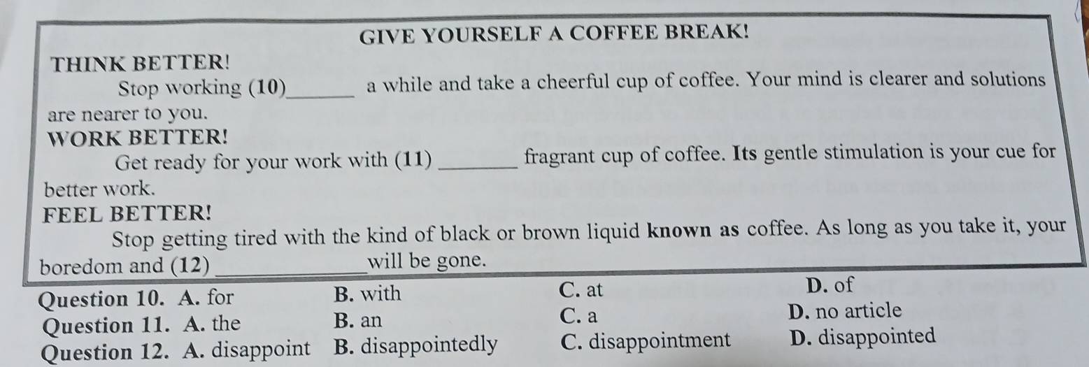 GIVE YOURSELF A COFFEE BREAK!
THINK BETTER!
Stop working (10)_ a while and take a cheerful cup of coffee. Your mind is clearer and solutions
are nearer to you.
WORK BETTER!
Get ready for your work with (11) _fragrant cup of coffee. Its gentle stimulation is your cue for
better work.
FEEL BETTER!
Stop getting tired with the kind of black or brown liquid known as coffee. As long as you take it, your
boredom and (12) _will be gone.
Question 10. A. for B. with
C. at D. of
Question 11. A. the B. an C. a D. no article
Question 12. A. disappoint B. disappointedly C. disappointment D. disappointed