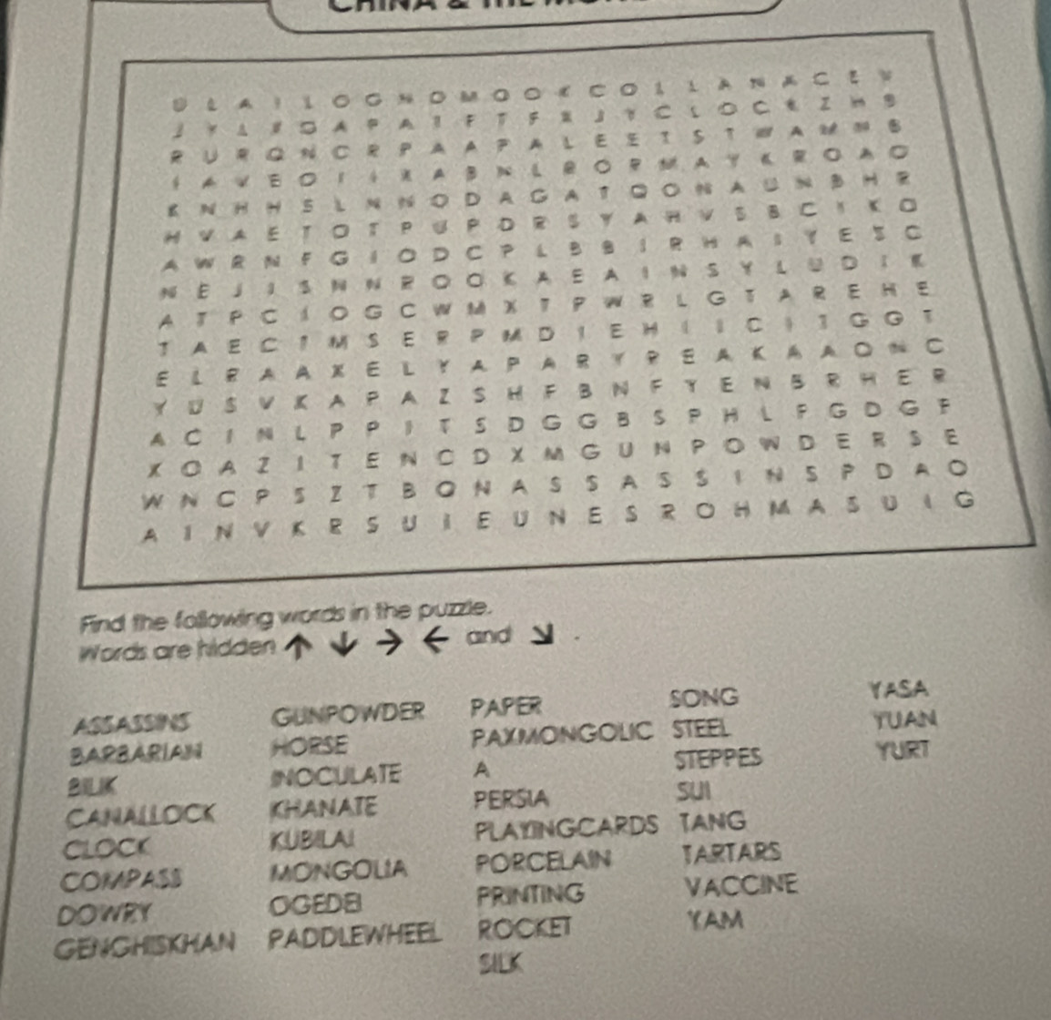 A ！ l ○ 0 N M ο ο € C◎ 1 l à na C ξ N 
3 Y Δ ∥ A P A ？ F T F 』 ？ C L つ C € Z H B 
R U R Q N C R P A A P A L E E S T W A B 
t A V E 1↓ X A B N L R ○ PM A Y K R A 
E N H H SL N N O D A G A T Q ○ N A u N B H R 
H VA E TO T P U P D R S Y A H V S B C I K O 
A WR N F G IO D C P L B BI R H A IY E S C 
N E 」 I S N N R O O KA E A I N S Y L U DI K 
A T P C I O G C W M X T P W R L GT A R E H E 
T A E C 1 MS E R P M D ！ E H ( ↓ C ) 1 G GT 
E LR A A X EL Y A PA R Y RE A K A AO N C 
Y U S VK A P A Z S H F B N F Y E N B R H E R 
A C 1 N L P P I T S D G G B S P H L F G D G F 
XO A Z I T E N C D X M G UN P O W D E R S E 
W N C P 5 Z T B N A S S A S S I N S P D A ○ 
A I N V K R S U IE U N E S R O H M AS U I G 
Find the following words in the puzzle. 
Words are hidden 
and 
ASSASSINS GUNPOWDER PAPER SONG YASA 
BARBARIAN HORSE PAXMONGOLIC STEEL 
YUAN 
STEPPES YURT 
BILKK INOCULATE A 
CANALLOCK KHANATE PERSIA 
SUI 
CLOCK KUBILAI PLAYINGCARDS TANG 
COMPASS MONGOLIA PORCELAIN TARTARS 
DOWRY OGEDE PRINTING VACCINE 
GENGHISKHAN PADDLEWHEEL ROCKET 
YAM 
SILK