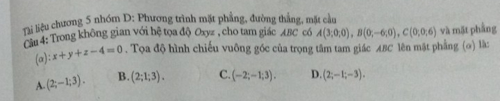 Tài liệu chương 5 nhóm D: Phương trình mặt phẳng, đường thẳng, mặt cầu
Câu 4: Trong không gian với hệ tọa độ Oxyz , cho tam giác ABC có A(3;0;0), B(0;-6;0), C(0;0;6) và mặt phầng
(α): x+y+z-4=0. Tọa độ hình chiếu vuông góc của trọng tâm tam giác ABC lên mặt phẳng (ơ) là:
A. (2;-1;3). B. (2;1;3). C. (-2;-1;3). D. (2;-1;-3).