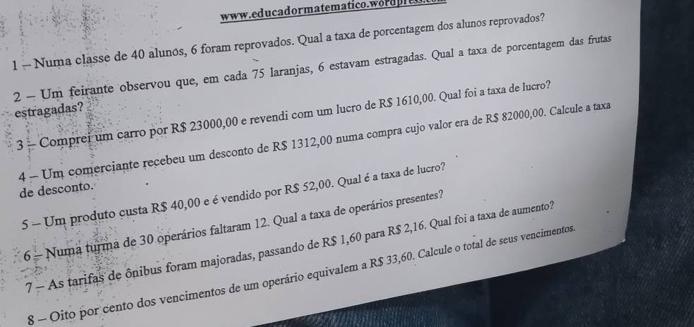 1 — Numa classe de 40 alunos, 6 foram reprovados. Qual a taxa de porcentagem dos alunos reprovados? 
2 - Um feirante observou que, em cada 75 laranjas, 6 estavam estragadas. Qual a taxa de porcentagem das frutas 
estragadas? 
3 - Comprei um carro por R$ 23000,00 e revendi com um lucro de R$ 1610,00. Qual foi a taxa de lucro? 
4 - Um comerciante recebeu um desconto de R$ 1312,00 numa compra cujo valor era de R$ 82000,00. Calcule a taxa 
de desconto. 
5 - Um produto custa R$ 40,00 e é vendido por R$ 52,00. Qual é a taxa de lucro? 
6 - Numa turma de 30 operários faltaram 12. Qual a taxa de operários presentes? 
7 - As tarifas de ônibus foram majoradas, passando de R$ 1,60 para R$ 2,16. Qual foi a taxa de aumento? 
8 - Oito por cento dos vencimentos de um operário equivalem a R$ 33,60. Calcule o total de seus vencimentos