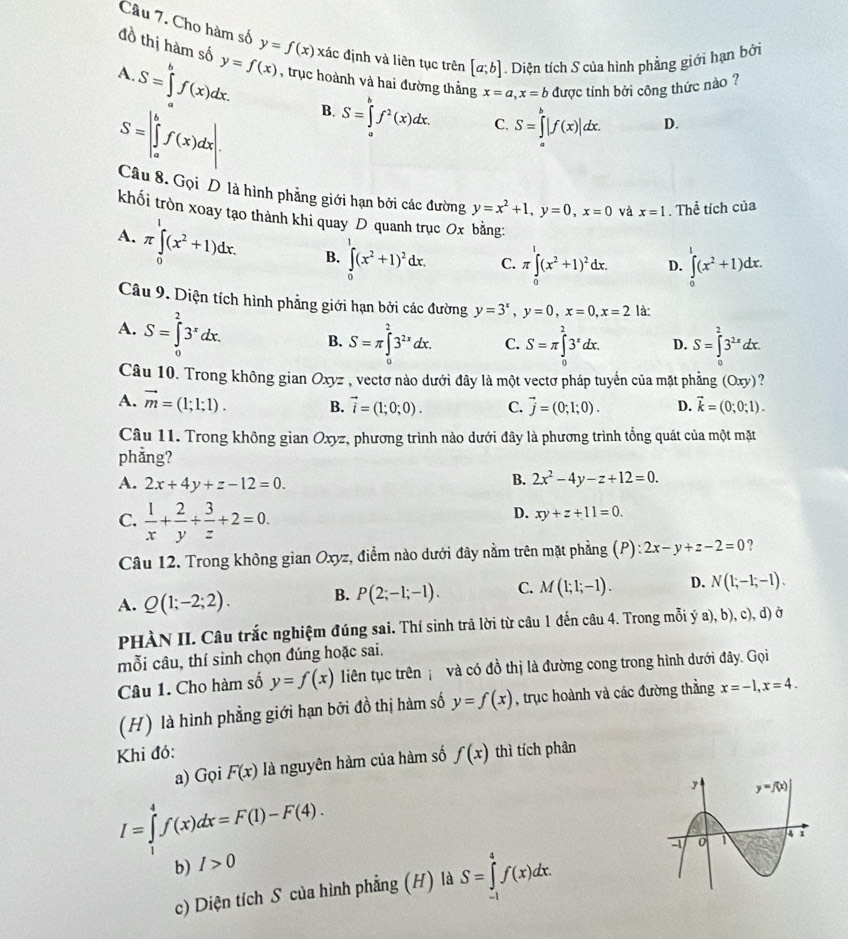 Cho hàm số
đồ thị hàm số
A. y=f(x) y=f(x) xác định và liên tục trên [a;b]. Diện tích S của hình phẳng giới hạn bởi
S=∈tlimits _a^(bf(x)dx.
, trục hoành và hai đường thắng
S=∈t _a^bf(x)dx. B. S=∈tlimits _a^bf^2)(x)dx. x=a,x=b được tính bởi công thức nào ?
C. S=∈tlimits _a^(b|f(x)|dx. D.
Câu 8. Gọi D là hình phẳng giới hạn bởi các đường y=x^2)+1,y=0,x=0 và x=1. Thể tích của
khối tròn xoay tạo thành khi quay D quanh trục Ox bằng:
A. π ∈tlimits _0^(1(x^2)+1)dx. B. ∈tlimits _0^(1(x^2)+1)^2dx. C. π ∈tlimits _0^(1(x^2)+1)^2dx. D. ∈tlimits _0^(1(x^2)+1)dx.
Câu 9. Diện tích hình phẳng giới hạn bởi các đường y=3^x,y=0,x=0,x=2 là:
A. S=∈tlimits _0^(23^x)dx. B. S=π ∈tlimits _0^(23^2x)dx. C. S=π ∈tlimits _0^(23^x)dx. D. S=∈tlimits^23^(2x)dx.
Câu 10. Trong không gian Oxyz , vectơ nào dưới đây là một vectơ pháp tuyển của mặt phẳng (Oxy)
A. vector m=(1;1;1). B. vector i=(1;0;0). C. vector j=(0;1;0). D. vector k=(0;0;1).
Câu 11. Trong không gian Oxyz, phương trình nào dưới đây là phương trình tổng quát của một mặt
phẳng?
A. 2x+4y+z-12=0.
B. 2x^2-4y-z+12=0.
D. xy+z+11=0.
C.  1/x + 2/y + 3/z +2=0. ?
Câu 12. Trong không gian Oxyz, điểm nào dưới đây nằm trên mặt phẳng (P) ):2x-y+z-2=0
A. Q(1;-2;2). B. P(2;-1;-1). C. M(1;1;-1). D. N(1;-1;-1).
PHÀN II. Câu trắc nghiệm đúng sai. Thí sinh trã lời từ câu 1 đến câu 4. Trong mỗi ý a), b), c), d) ở
mỗi câu, thí sinh chọn đúng hoặc sai.
Câu 1. Cho hàm số y=f(x) liên tục trên và có đồ thị là đường cong trong hình dưới đây. Gọi
(H) là hình phẳng giới hạn bởi đồ thị hàm số y=f(x) , trục hoành và các đường thẳng x=-1,x=4.
Khi đó: thì tích phân
a) Gọi F(x) là nguyên hàm của hàm số f(x)
I=∈tlimits _1^4f(x)dx=F(1)-F(4).
b) I>0
c) Diện tích S của hình phẳng (H) là S=∈tlimits _(-1)^4f(x)dx.