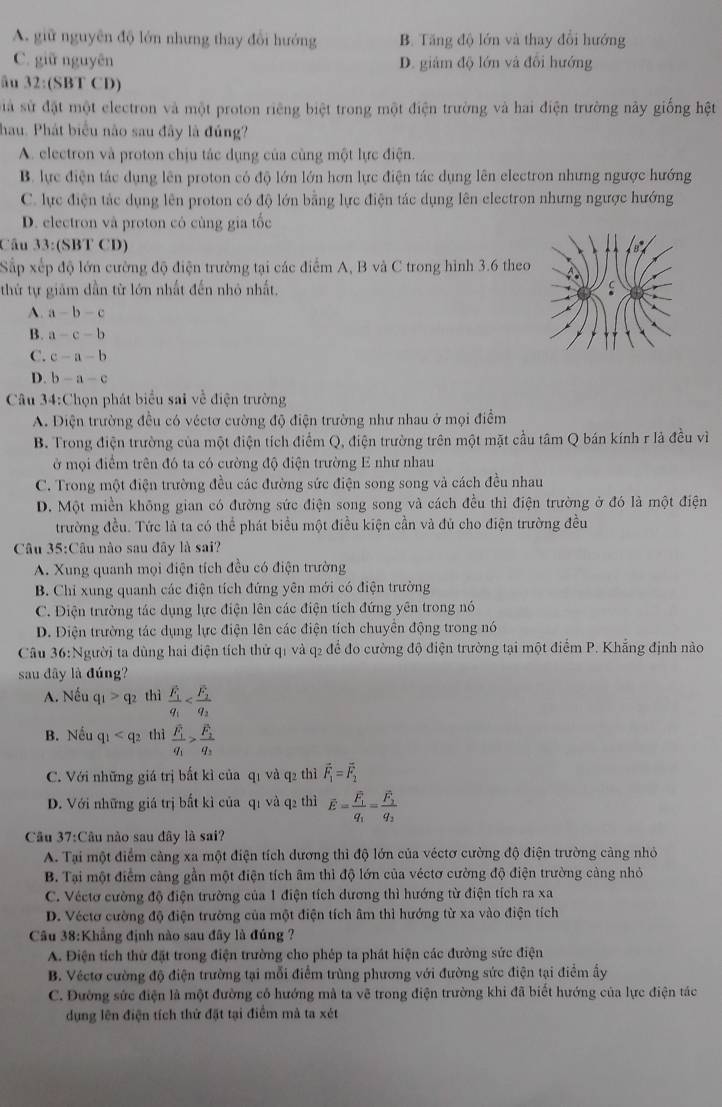 A. giữ nguyên độ lớn nhưng thay đổi hướng B. Tăng độ lớn và thay đổi hướng
C. giữ nguyên D. giám độ lớn và đổi hướng
âu 32:(SBT CD)
Sià sử đặt một electron và một proton riêng biệt trong một điện trường và hai điện trường này giống hệt
hau. Phát biểu não sau đây là đúng?
A. electron và proton chịu tác dụng của cùng một lực điện.
B. lực điện tác dụng lên proton có độ lớn lớn hơn lực điện tác dụng lên electron nhưng ngược hướng
C. lực điện tác dụng lên proton có độ lớn bằng lực điện tác dụng lên electron nhưng ngược hướng
D. electron và proton có cùng gia tốc
Câu 33:(SBT CD)
Sắp xếp độ lớn cường độ điện trường tại các điểm A, B và C trong hình 3.6 theo
thứ tự giảm dẫn từ lớn nhất đến nhỏ nhất.
A a-b-c
B. a-c-b
C. c-a-b
D. b-a-c
Câu 34:Chọn phát biểu sai về điện trường
A. Diện trường đều có véctơ cường độ điện trường như nhau ở mọi điểm
B. Trong điện trường của một điện tích điểm Q, điện trường trên một mặt cầu tâm Q bán kính r là đều vì
ở mội điểm trên đó ta có cường độ điện trường E như nhau
C. Trong một điện trường đều các đường sức điện song song và cách đều nhau
D. Một miền không gian có đường sức điện song song và cách đều thì điện trường ở đó là một điện
trường đều. Tức là ta có thể phát biểu một điều kiện cần và đủ cho điện trường đều
Câu 35:Câu nào sau đây là sai?
A. Xung quanh mọi điện tích đều có điện trường
B. Chi xung quanh các điện tích đứng yên mới có điện trường
C. Điện trường tác dụng lực điện lên các điện tích đứng yên trong nó
D. Diện trường tác dụng lực điện lên các điện tích chuyên động trong nó
Câu 36:Người ta dùng hai điện tích thử q1 và q2 để đo cường độ điện trường tại một điểm P. Khẳng định nào
sau dây là đúng?
A. Nếu q_1>q_2 thì frac F_1q_1
B. Nếu q_1 thì frac F_1q_1>frac F_2q_3
C. Với những giá trị bất kì của qī và q2 thì vector F_1=vector F_2
D. Với những giá trị bắt kì của q1 và q2 thì overline E=frac overline F_1q_1=frac overline F_2q_2
Câu 37:Câu nào sau đây là sai?
A. Tại một điểm cảng xa một điện tích dương thì độ lớn của véctơ cường độ điện trường cảng nhỏ
B. Tại một điểm cảng gần một điện tích âm thì độ lớn của véctơ cường độ điện trường cảng nhỏ
C. Véctơ cường độ điện trường của 1 điện tích dương thì hướng từ điện tích ra xa
D. Véctơ cường độ điện trường của một điện tích âm thì hướng từ xa vào điện tích
Câu 38:Khẳng định nào sau đây là đúng ?
A. Điện tích thử đặt trong điện trường cho phép ta phát hiện các đường sức điện
B. Véctơ cường độ điện trường tại mỗi điểm trùng phương với đường sức điện tại điểm ấy
C. Đường sức điện là một đường có hướng mà ta vẽ trong điện trường khi đã biết hướng của lực điện tác
dụng lên điện tích thử đặt tại điểm mà ta xét