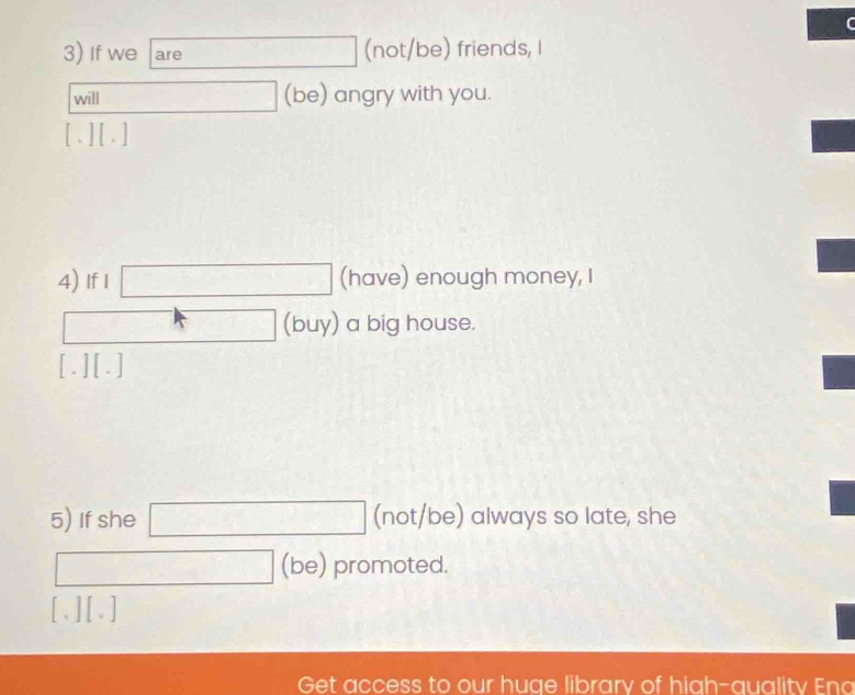 If we are (not/be) friends, I 
will (be) angry with you. 
[. ] [ . ] 
4) If I □ (have) enough money, I
7x-1 △ 
- ( (buy) a big house. 
[.] [.] 
5) If she □ (not/be) always so late, she 
□ (be) promoted. 
[.] [.] 
Get access to our huge library of high-quality Eno