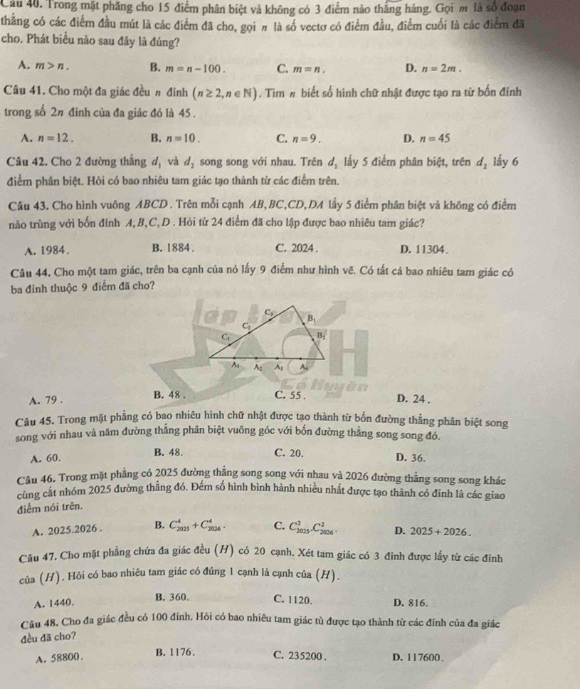 Cầu 40. Trong mặt phăng cho 15 điểm phân biệt và không có 3 điểm nào thắng hàng. Gọi m là số đoạn
thẳng có các điểm đầu mút là các điểm đã cho, gọi # là số vectơ có điểm đầu, điểm cuối là các điểm đã
cho. Phát biểu nào sau đây là đúng?
D.
A. m>n. B. m=n-100. C. m=n. n=2m.
Câu 41. Cho một đa giác đều n đinh (n≥ 2,n∈ N). Tìm # biết số hình chữ nhật được tạo ra từ bốn đinh
trong số 2# đỉnh của đa giác đó là 45 .
A. n=12. B. n=10. C. n=9. D. n=45
Câu 42. Cho 2 đường thẳng d_1 và d_2 song song với nhau. Trên d_1 lấy 5 điểm phân biệt, trên d_2 lấy 6
điểm phân biệt. Hỏi có bao nhiêu tam giác tạo thành từ các điểm trên.
Câu 43. Cho hình vuông ABCD . Trên mỗi cạnh AB,BC,CD,DA lấy 5 điểm phân biệt và không có điểm
nào trùng với bốn đỉnh A, B,C, D . Hỏi từ 24 điểm đã cho lập được bao nhiêu tam giác?
A. 1984. B. 1884 . C. 2024 . D. 11304.
Câu 44. Cho một tam giác, trên ba cạnh của nó lấy 9 điểm như hình vẽ. Có tất cả bao nhiêu tam giác có
ba đỉnh thuộc 9 điểm đã cho?
A. 79 . B. 48 . C. 55 . D. 24 .
Câu 45. Trong mặt phẳng có bao nhiêu hình chữ nhật được tạo thành từ bốn đường thẳng phân biệt song
song với nhau và năm đường thẳng phân biệt vuông góc với bốn đường thẳng song song đó.
A. 60. B. 48. C. 20.
D. 36.
Câu 46. Trong mặt phẳng có 2025 đường thẳng song song với nhau và 2026 đường thẳng song song khác
cùng cắt nhóm 2025 đường thẳng đó. Đếm số hình bình hành nhiều nhất được tạo thành có đỉnh là các giao
điểm nói trên.
A. 2025.2026 . B. C_(2025)^4+C_(2026)^4. C. C_(2025)^2.C_(2026)^2. D. 2025+2026.
Câu 47. Cho mặt phẳng chứa đa giác đều (H) có 20 cạnh. Xét tam giác có 3 đinh được lấy từ các đinh
của (H). Hỏi có bao nhiêu tam giác có đúng 1 cạnh là cạnh của (H).
B. 360. C. 1120.
A. 1440. D. 816.
Câu 48, Cho đa giác đều có 100 đinh. Hồi có bao nhiêu tam giác tù được tạo thành từ các đỉnh của đa giác
đều đã cho?
A. 58800. B. 1176.
C. 235200 . D. 117600.