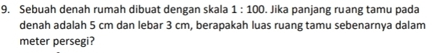 Sebuah denah rumah dibuat dengan skala 1:100. Jika panjang ruang tamu pada 
denah adalah 5 cm dan lebar 3 cm, berapakah luas ruang tamu sebenarnya dalam 
meter persegi?