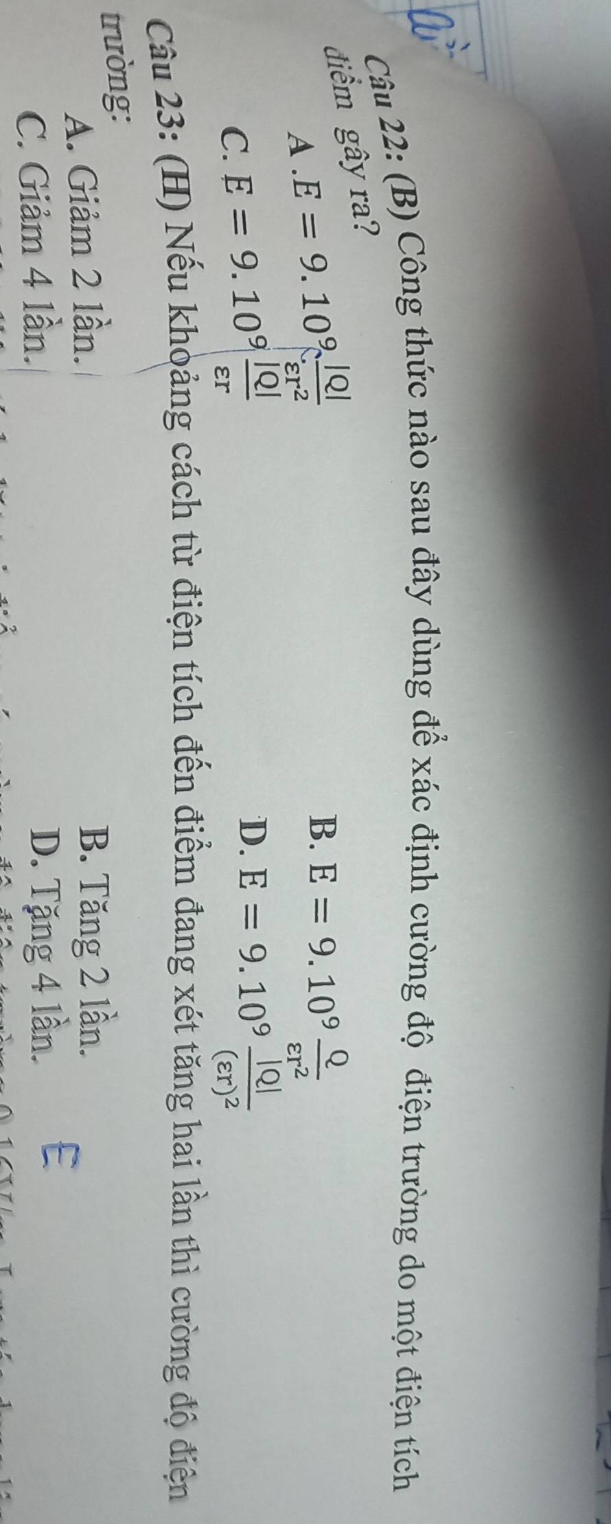 Công thức nào sau đây dùng để xác định cường độ điện trường do một điện tích
điểm gây ra?
A. E=9.10^9 |Q|/varepsilon r^2 
B. E=9.10^9 Q/varepsilon r^2 
D.
C. E=9.10^9 |Q|/varepsilon r  E=9.10^9frac |Q|(varepsilon r)^2
Câu 23: (H) Nếu khoảng cách từ điện tích đến điểm đang xét tăng hai lần thì cường độ điện
trường:
A. Giảm 2 lần. B. Tăng 2 lần.
C. Giảm 4 lần. D. Tặng 4 lần. E