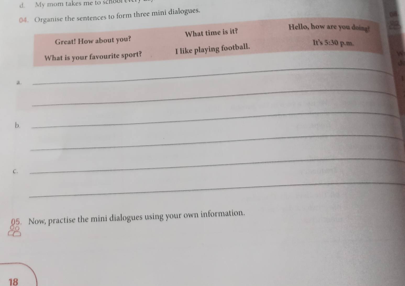 My mom takes me to schoore 
04. Organise the sentences to form three mini dialogues. 
Great! How about you? What time is it? 
Hello, how are you doing? 
What is your favourite sport? I like playing football. 
It's 5:30 p.m. 
w 
d 
_ 
a. 
_ 
_ 
b. 
_ 
C. 
_ 
_ 
05. Now, practise the mini dialogues using your own information. 
18