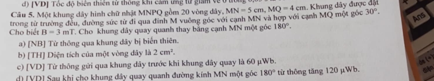 [VD] Tốc độ biên thiên từ thống khi cảm ứng từ giam về ở t
Câu 5. Một khung dây hình chữ nhật MNPQ gồm 20 vòng dây, MN=5cm, MQ=4cm. Khung dây được đặt
Ans
trong từ trường đều, đường sức từ di qua đinh M vuông góc với cạnh MN và hợp với cạnh MQ một góc 30°. 
Cho biết B=3mT. Cho khung dây quay quanh thay bằng cạnh MN một góc 180°. 
a) [NB] Từ thông qua khung dây bị biến thiên.
b) [TH] Diện tích của một vòng dây là 2cm^2. 
c) [VD] Từ thông gửi qua khung dây trước khi khung dây quay là 60 μWb.
de (+)
d) [VD] Sau khi cho khung dây quay quanh đường kính MN một góc 180° từ thông tăng 120 μWb.
diện