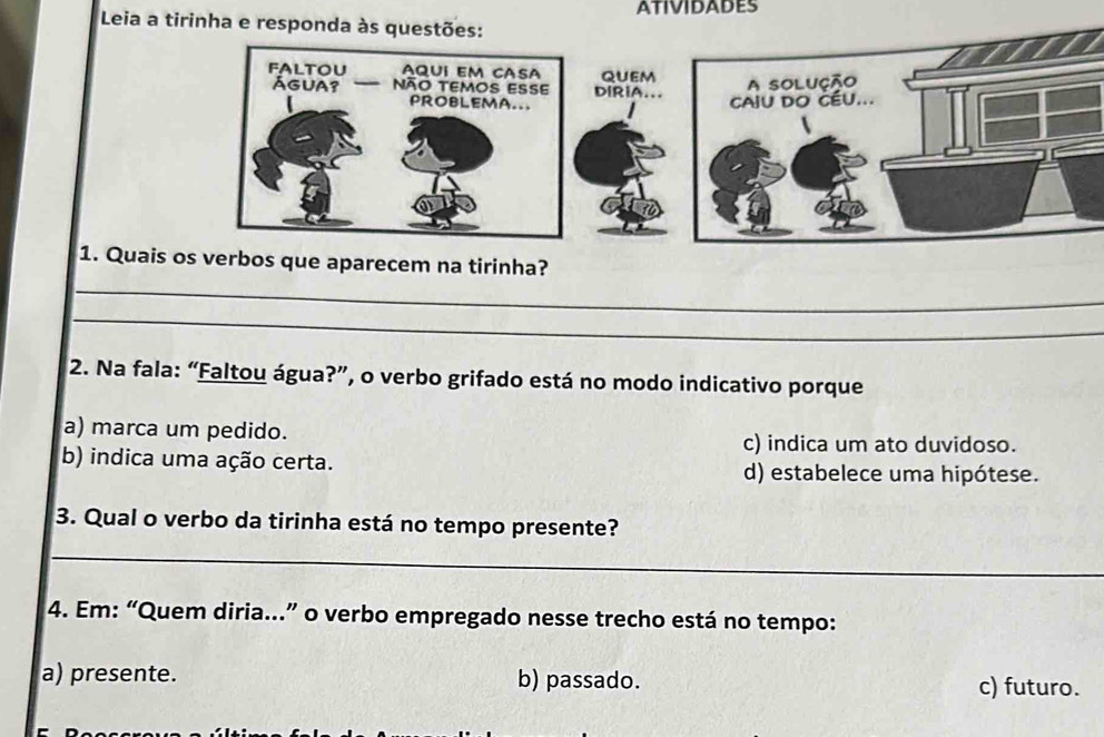 ATIVIDADES
Leia a tirinha e 
_
1. Quais os verbos que aparecem na tirinha?
_
2. Na fala: “Faltou água?”, o verbo grifado está no modo indicativo porque
a) marca um pedido.
c) indica um ato duvidoso.
b) indica uma ação certa. d) estabelece uma hipótese.
3. Qual o verbo da tirinha está no tempo presente?
_
4. Em: “Quem diria...” o verbo empregado nesse trecho está no tempo:
a) presente. b) passado. c) futuro.