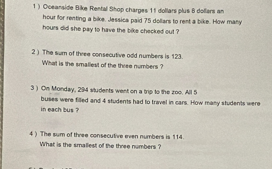 1 ) Oceanside Bike Rental Shop charges 11 dollars plus 8 dollars an
hour for renting a bike. Jessica paid 75 dollars to rent a bike. How many
hours did she pay to have the bike checked out ? 
2) The sum of three consecutive odd numbers is 123. 
What is the smallest of the three numbers ? 
3 ) On Monday, 294 students went on a trip to the zoo. All 5
buses were filled and 4 students had to travel in cars. How many students were 
in each bus ? 
4 ) The sum of three consecutive even numbers is 114. 
What is the smallest of the three numbers ?