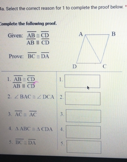 Select the correct reason for 1 to complete the proof below. * 
Complete the following proof. 
Given: frac overline AB≌ overline CD overline AB||overline CDendarray
Prove: overline BC≌ overline DA
1. beginarrayr overline AB≌ overline CD overline ABparallel overline CDendarray
1. 
2. ∠ BAC≌ ∠ DCA 2. 
3. overline AC≌ overline AC 3. 
4. △ ABC≌ △ CDA 4. 
5. overline BC≌ overline DA 5.