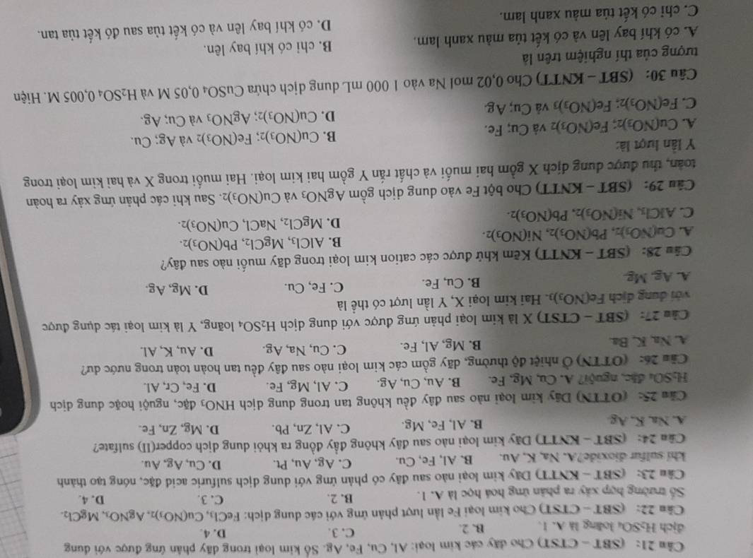 (SBT - CTST) Cho đây các kim loại: Al, Cu, Fe, Ag. Số kim loại trong đãy phân ứng được với dung
địch H₂SOu loàng là A. 1. B. 2. C. 3. D. 4.
Cân 22: (SBT - CTST) Cho kim loại Fe lần lượt phản ứng với các dung dịch: FeCl_3,Cu(NO_3)_2,AgNO_3,MgCl_2. D. 4.
Số trường hợp xây ra phân ứng hoá học là A. 1. B. 2.
C. 3.
Câu 23: (SBT - KNTT) Dây kim loại nào sau đây có phản ứng với dung dịch sulfuric acid đặc, nóng tạo thành
khi sulfur dioxide?A. Na, K, Au. B. Al, Fe, Cu. C. Ag, Au, Pt. D. Cu, Ag, Au.
Câu 24: (SBT - KNTT) Dãy kim loại nào sau đây không đầy đồng ra khỏi dung dịch copper(II) sulfate?
A. Na, K, Ag. B. Al, Fe, Mg. C. Al, Zn, Pb. D. Mg, Zn, Fe.
Câu 25: (OTTN) Dây kim loại nào sau đây đều không tan trong dung dịch HNO_3 b c, nguội hoặc dung dịch
H₃SO₄ đặc, nguội? A. Cu, Mg, Fe. B. Au,Cu,Ag C. Al, Mg, Fe. D. Fe,Cr,Al
Cău 26: (OTTN) Ở nhiệt độ thường, dãy gồm các kim loại nào sau đây đều tan hoàn toàn trong nước dư?
A. Na, K, Ba. B. Mg, A l, Fe. C. Cu, Na, Ag. D. Au. K, Al.
Cảu 27: (SBT - CTST) X là kim loại phản ứng được với dung dịch H_2SO_4 loãng, Y là kim loại tác dụng được
với dung dịch Fe(NO_3)_3. Hai kim loại X, Y lần lượt có thể là
A. Ag.Mg B. Cu, Fe. C. Fe, Cu. D. Mg, Ag.
Câu 28: (SBT - KNTT) Kẽm khử được các cation kim loại trong dãy muối nào sau đây?
A. Ca(NO_3)_2,Pb(NO_3)_2,Ni(NO_3)_2.
B. AlCl_3,MgCl_2,Pb(NO_3)_2.
C. AICl_3,Ni(NO_3)_2,Pb(NO_3)_2.
D. MgCl_2,NaCl,Cu(NO_3)_2.
Câu 29: (SBT - KNTT) Cho bột Fe vào dung dịch gồm AgNO_3 và Cu(NO_3)_2. Sau khi các phản ứng xảy ra hoàn
toàn, thu được dung dịch X gồm hai muối và chất rắn Y gồm hai kim loại. Hai muối trong X và hai kim loại trong
Y lần lượt là:
B.
A. Cu(NO_3)_2;Fe(NO_3) 2 và Cu; Fe. Cu(NO_3) 2； Fe(NO_3)_2 và Ag;Cu.
D. Cu(NO_3) 2 AgNO_3 và Cu;Ag.
C. Fe(NO_3)_2;Fe(NO_3)_3 và Cu; Ag.
Câu 30: (SBT - KNTT) Cho 0,02 mol Na vào 1 000 mL dung dịch chứa CuSO_40,05M và H_2SO_40,005M Hiện
tượng của thí nghiệm trên là
A. có khí bay lên và có kết tủa màu xanh lam. B. chi có khí bay lên.
C. chỉ có kết tủa màu xanh lam. D. có khí bay lên và có kết tủa sau đó kết tủa tan.
