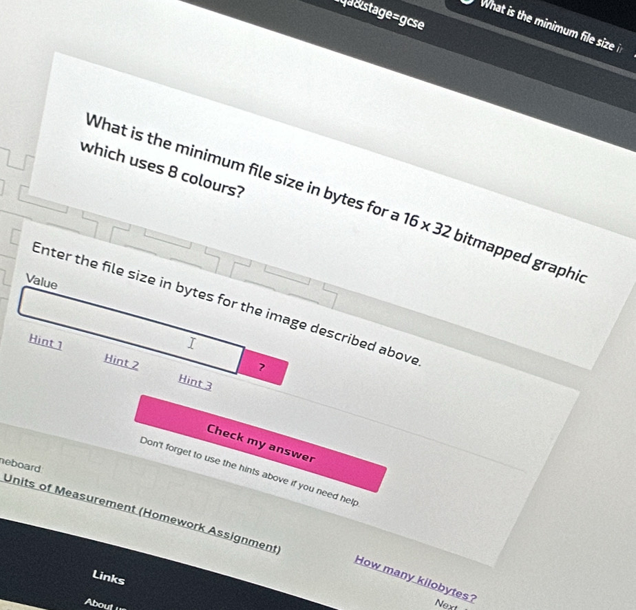 a&stage=gcse 
What is the minimum file size i 
which uses 8 colours? 
What is the minimum file size in bytes for a 16* 32 bitmapped graphic 
Value 
Enter the file size in bytes for the image described above 
I 
Hint 1 Hint 2 Hint 3 
? 
Check my answer 
heboard 
Don't forget to use the hints above if you need help 
Units of Measurement (Homework Assignment 
Links 
How many kilobytes? 
About un 
Next