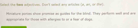 Select the two adjectives. Don't select any articles (a, an, or the). 
Miniature ponies show promise as guides for the blind. They perform well and are 
appropriate for those with allergies to or a fear of dogs.