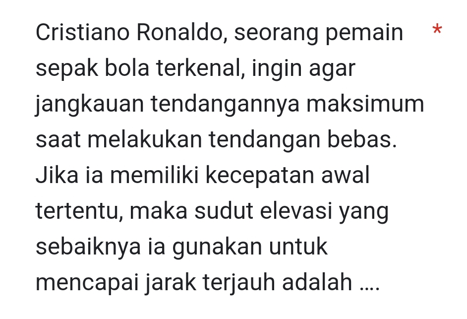 Cristiano Ronaldo, seorang pemain * 
sepak bola terkenal, ingin agar 
jangkauan tendangannya maksimum 
saat melakukan tendangan bebas. 
Jika ia memiliki kecepatan awal 
tertentu, maka sudut elevasi yang 
sebaiknya ia gunakan untuk 
mencapai jarak terjauh adalah ....