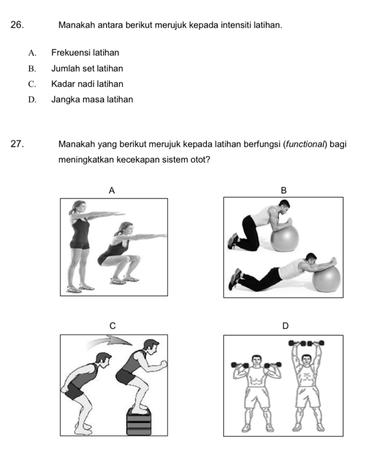 Manakah antara berikut merujuk kepada intensiti latihan.
A. Frekuensi latihan
B. Jumlah set latihan
C. Kadar nadi latihan
D. Jangka masa latihan
27. Manakah yang berikut merujuk kepada latihan berfungsi (functional) bagi
meningkatkan kecekapan sistem otot?
A
B
C
D