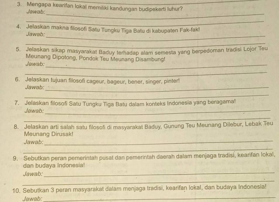 Mengapa kearifan lokal memiliki kandungan budipekerti luhur? 
Jawab: 
_ 
_ 
4. Jelaskan makna filosofi Satu Tungku Tiga Batu di kabupaten Fak-fak! 
Jawab:_ 
_ 
5. Jelaskan sikap masyarakat Baduy terhadap alam semesta yang berpedoman tradisi Lojor Teu 
Meunang Dipotong, Pondok Teu Meunang Disambung! 
Jawab:_ 
_ 
6. Jelaskan tujuan filosofi cageur, bageur, bener, singer, pinter! 
Jawab:_ 
_ 
7. Jelaskan filosofi Satu Tungku Tiga Batu dalam konteks Indonesia yang beragama! 
Jawab:_ 
_ 
8. Jelaskan arti salah satu filosofi di masyarakat Baduy, Gunung Teu Meunang Dilebur, Lebak Teu 
Meunang Dirusak! 
Jawab: 
_ 
_ 
9. Sebutkan peran pemerintah pusat dan pemerintah daerah dalam menjaga tradisi, kearifan lokal, 
dan budaya Indonesia! 
Jawab: 
_ 
_ 
10. Sebutkan 3 peran masyarakat dalam menjaga tradisi, kearifan lokal, dan budaya Indonesia! 
Jawab:_