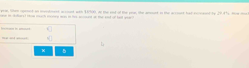 year, Shen opened an investment account with $8500. At the end of the year; the amount in the account had increased by 29.4%. How muc 
ease in dollars? How much money was in his account at the end of last year? 
Increase in amount: 
Year-end amount: 
×