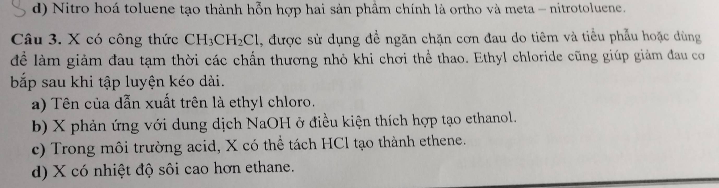 d) Nitro hoá toluene tạo thành hỗn hợp hai sản phầm chính là ortho và meta - nitrotoluene.
Câu 3. X có công thức CH_3CH_2Cl , được sử dụng để ngăn chặn cơn đau do tiêm và tiểu phẫu hoặc dùng
lể làm giảm đau tạm thời các chấn thương nhỏ khi chơi thể thao. Ethyl chloride cũng giúp giảm đau cơ
bắp sau khi tập luyện kéo dài.
a) Tên của dẫn xuất trên là ethyl chloro.
b) X phản ứng với dung dịch NaOH ở điều kiện thích hợp tạo ethanol.
c) Trong môi trường acid, X có thể tách HCl tạo thành ethene.
d) X có nhiệt độ sôi cao hơn ethane.