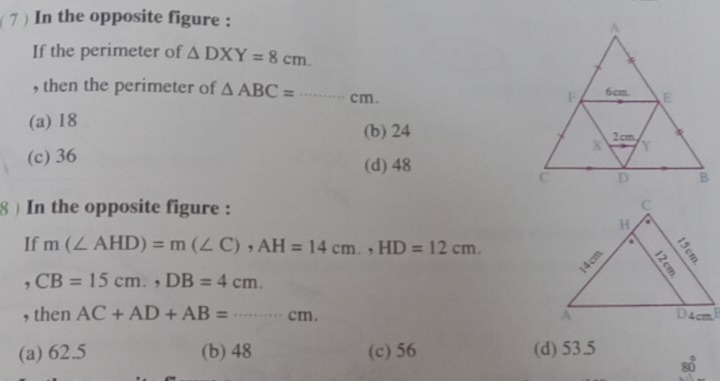 7 ) In the opposite figure :
If the perimeter of △ DXY=8cm. 
, then the perimeter of △ ABC=·s cm
(a) 18 (b) 24
(c) 36
(d) 48
8 ) In the opposite figure :
If m(∠ AHD)=m(∠ C), AH=14cm., HD=12cm. 
, CB=15cm., DB=4cm. 
, then AC+AD+AB=·s cm.
(a) 62.5 (b) 48 (c) 56 (d) 53.5