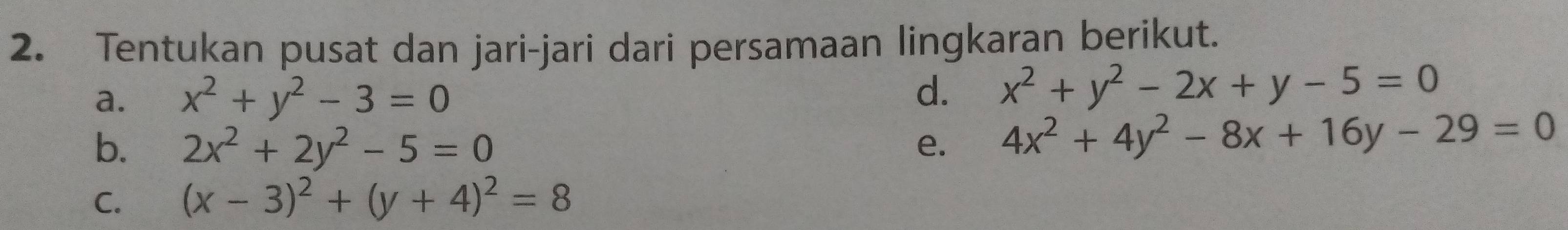 Tentukan pusat dan jari-jari dari persamaan lingkaran berikut. 
a. x^2+y^2-3=0
d. x^2+y^2-2x+y-5=0
b. 2x^2+2y^2-5=0 e. 4x^2+4y^2-8x+16y-29=0
C. (x-3)^2+(y+4)^2=8