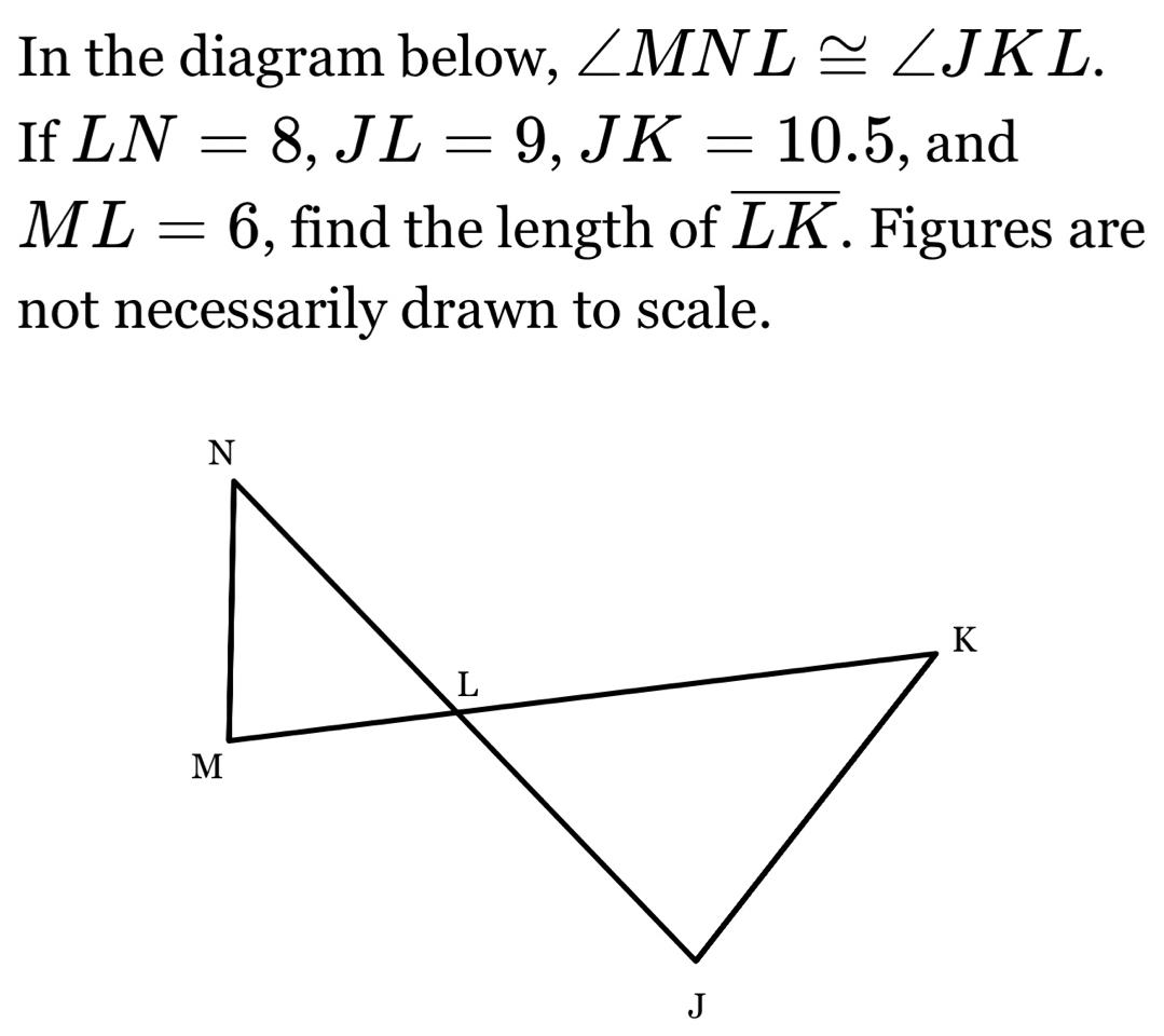 In the diagram below, ∠ MNL≌ ∠ JKL. 
If LN=8, JL=9, JK=10.5 , and
ML=6 , find the length of overline LK. Figures are 
not necessarily drawn to scale.