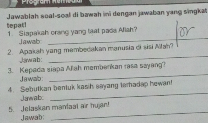 Program Remedia 
Jawablah soal-soal di bawah ini dengan jawaban yang singkat 
tepat! 
1. Siapakah orang yang taat pada Allah? 
Jawab:_ 
2. Apakah yang membedakan manusia di sisi Allah? 
Jawab: 
_ 
_ 
3. Kepada siapa Allah memberikan rasa sayang? 
Jawab: 
_ 
4. Sebutkan bentuk kasih sayang terhadap hewan! 
Jawab: 
5. Jelaskan manfaat air hujan! 
Jawab: 
_