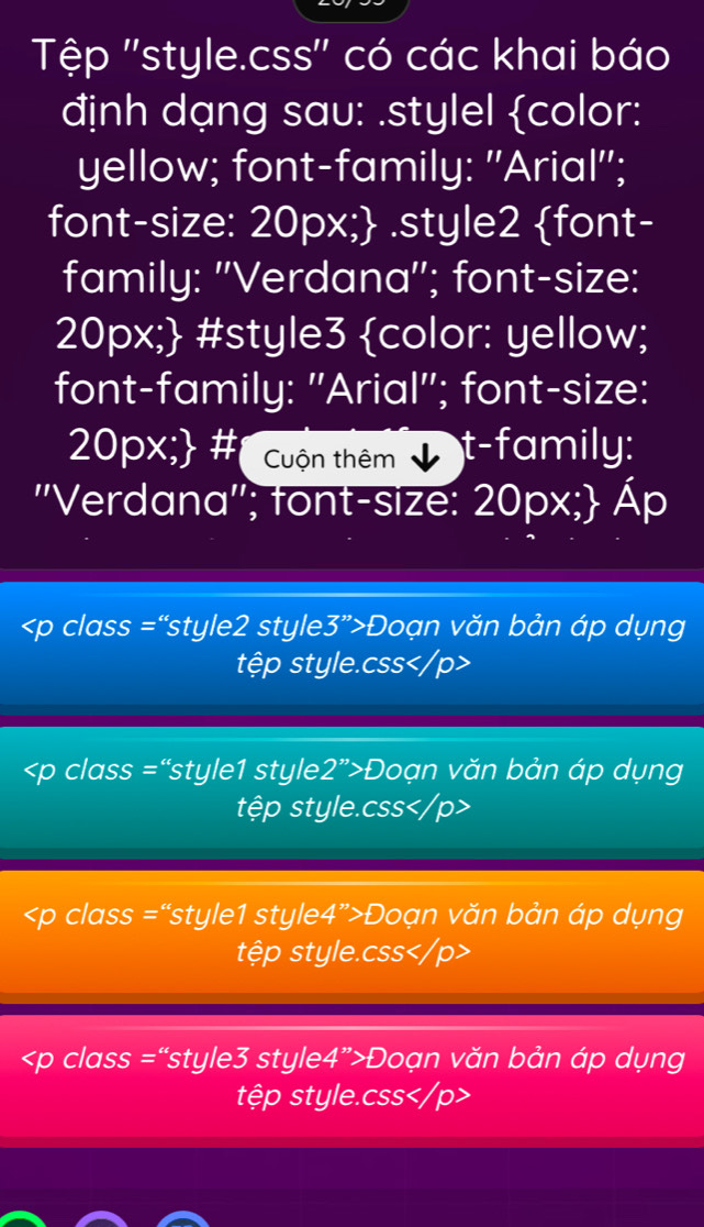 Tập ''style.css'' có các khai báo 
định dạng sau: .stylel color: 
yellow; font-family: 'Arial''; 
font-size: 20px; .style2 font- 
family: ''Verdana''; font-size: 
20px; #style3 color: yellow; 
font-family: "Arial"; font-size: 
20px; # Cuộn thêm t-family: 
''Verdana''; font-size: 20px; Áp
Đoạn văn bản áp dụng 
tệp style. css
Đoạn văn bản áp dụng 
tệp style. css
Đoạn văn bản áp dụng 
tệp style. css <<tex>p class = “style3 style4”>Doạn văn bản áp dụng 
tệp style. css