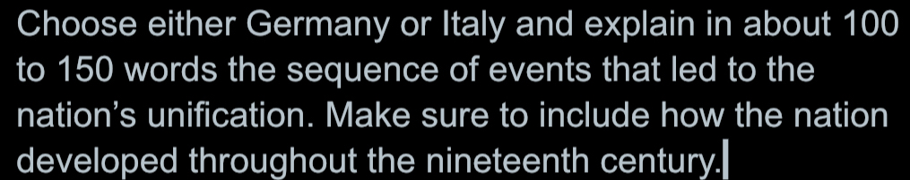 Choose either Germany or Italy and explain in about 100
to 150 words the sequence of events that led to the 
nation's unification. Make sure to include how the nation 
developed throughout the nineteenth century."