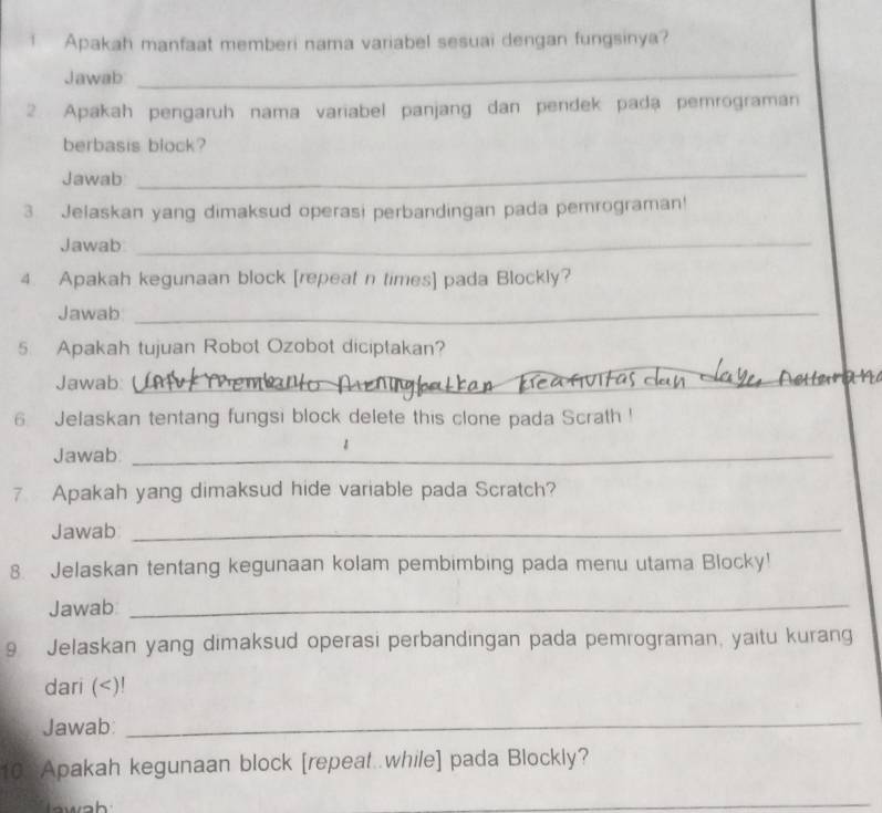 Apakah manfaat memberi nama variabel sesuai dengan fungsinya? 
Jawab 
_ 
2. Apakah pengaruh nama variabel panjang dan pendek pada pemrograman 
berbasis block? 
Jawab 
_ 
3. Jelaskan yang dimaksud operasi perbandingan pada pemrograman! 
Jawab_ 
4. Apakah kegunaan block [repeat n times] pada Blockly? 
Jawab_ 
5. Apakah tujuan Robot Ozobot diciptakan? 
Jawab:_ 
_ 
6 Jelaskan tentang fungsi block delete this clone pada Scrath ! 
Jawab:_ 
7 Apakah yang dimaksud hide variable pada Scratch? 
Jawab_ 
8. Jelaskan tentang kegunaan kolam pembimbing pada menu utama Blocky! 
Jawab_ 
9 Jelaskan yang dimaksud operasi perbandingan pada pemrograman, yaitu kurang 
dari (