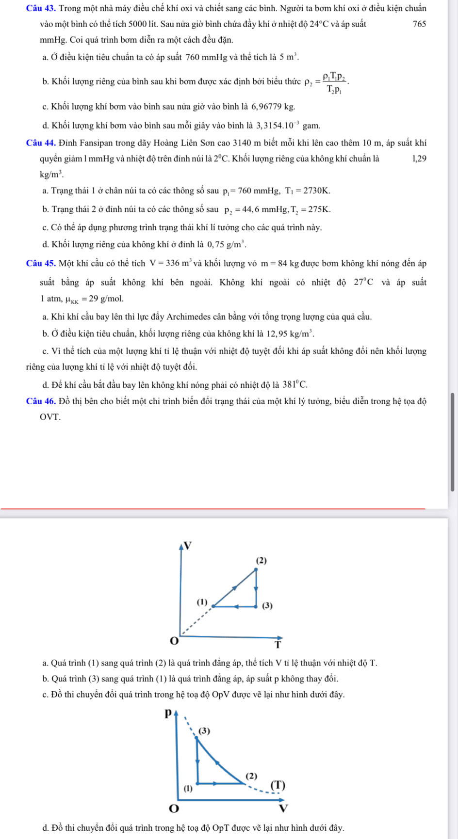 Trong một nhà máy điều chế khí oxi và chiết sang các bình. Người ta bơm khí oxi ở điều kiện chuẩn
vào một bình có thể tích 5000 lít. Sau nửa giờ bình chứa đầy khí ở nhiệt độ 24°C và áp suất 765
mmHg. Coi quá trình bơm diễn ra một cách đều đặn.
a. Ở điều kiện tiêu chuẩn ta có áp suất 760 mmHg và thể tích là 5m^3.
b. Khối lượng riêng của bình sau khi bơm được xác định bởi biểu thức rho _2=frac rho _1T_1p_2T_2p_1.
c. Khối lượng khí bơm vào bình sau nửa giờ vào bình là 6,96779 kg.
d. Khối lượng khí bơm vào bình sau mỗi giây vào bình là 3,3154.10^(-3) gam.
Câu 44. Đinh Fansipan trong dãy Hoàng Liên Sơn cao 3140 m biết mỗi khi lên cao thêm 10 m, áp suất khí
quyền giảm l mmHg và nhiệt độ trên đinh núi là 2°C. Khối lượng riêng của không khí chuẩn là 1,29
kg/m³
a. Trạng thái 1 ở chân núi ta có các thông số sau p_1=760 mn Hg,T_1=2730K.
b. Trạng thái 2 ở đỉnh núi ta có các thông số sau p_2=44,6 mmHg ,T_2=275K.
c. Có thể áp dụng phương trình trạng thái khí lí tưởng cho các quá trình này.
d. Khối lượng riêng của không khí ở đinh là 0,75g/m^3.
Câu 45. Một khí cầu có thể tích V=336m^3 và khối lượng vỏ m=84k kg được bơm không khí nóng đến áp
suất bằng áp suất không khí bên ngoài. Không khí ngoài có nhiệt độ 27°C và áp suất
1 atm, mu _KK=29 g/mol.
a. Khi khí cầu bay lên thì lực đầy Archimedes cân bằng với tổng trọng lượng của quả cầu.
b. Ở điều kiện tiêu chuẩn, khối lượng riêng của không khí là 12,95kg/m^3.
c. Vì thể tích của một lượng khí tỉ lệ thuận với nhiệt độ tuyệt đối khi áp suất không đổi nên khối lượng
riếng của lượng khí tỉ lệ với nhiệt độ tuyệt đối.
d. Để khí cầu bắt đầu bay lên không khí nóng phải có nhiệt độ là 381°C.
Câu 46. Đồ thị bên cho biết một chi trình biến đồi trạng thái của một khí lý tưởng, biểu diễn trong hệ tọa độ
OVT.
V
(2)
(1) (3)
0
T
a. Quá trình (1) sang quá trình (2) là quá trình đẳng áp, thể tích V tỉ lệ thuận với nhiệt độ T.
b. Quá trình (3) sang quá trình (1) là quá trình đẳng áp, áp suất p không thay đổi.
c. Đồ thi chuyển đổi quá trình trong hệ toạ độ OpV được vẽ lại như hình dưới đây.
d. Đồ thi chuyển đồi quá trình trong hệ toạ độ OpT được vẽ lại như hình dưới đây.