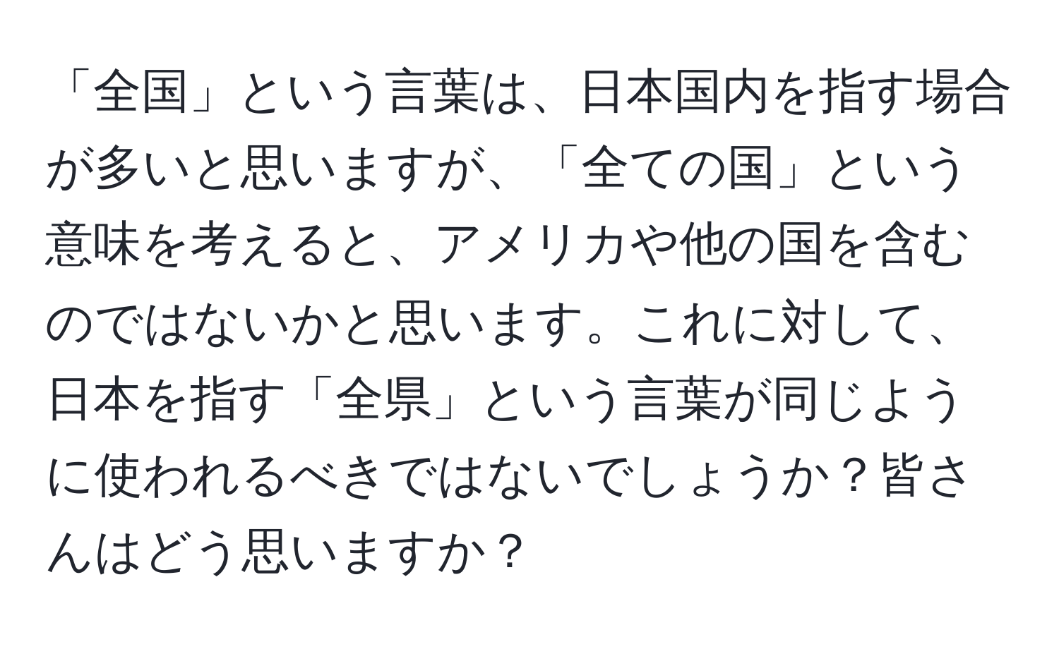 「全国」という言葉は、日本国内を指す場合が多いと思いますが、「全ての国」という意味を考えると、アメリカや他の国を含むのではないかと思います。これに対して、日本を指す「全県」という言葉が同じように使われるべきではないでしょうか？皆さんはどう思いますか？