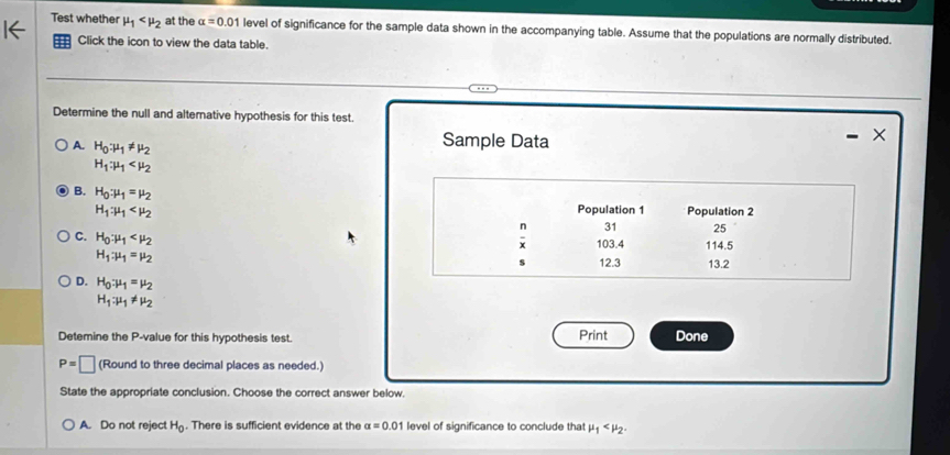 Test whether mu _1 at the alpha =0.01 level of significance for the sample data shown in the accompanying table. Assume that the populations are normally distributed.
Click the icon to view the data table.
Determine the null and alternative hypothesis for this test.
A. H_0:mu _1!= mu _2
Sample Data
H_1:mu _1
B. H_0:mu _1=mu _2
H_1:mu _1 Population 1 Population 2
n 31 25
C. H_0:mu _1 103.4 114.5
H_1:mu _1=mu _2
s 12.3 13.2
D. H_0:mu _1=mu _2
H_1:mu _1!= mu _2
Detemine the P -value for this hypothesis test. Print Done
P=□ (Round to three decimal places as needed.)
State the appropriate conclusion. Choose the correct answer below.
A. Do not reject H_0. There is sufficient evidence at the alpha =0.01 level of significance to conclude that mu _1 .