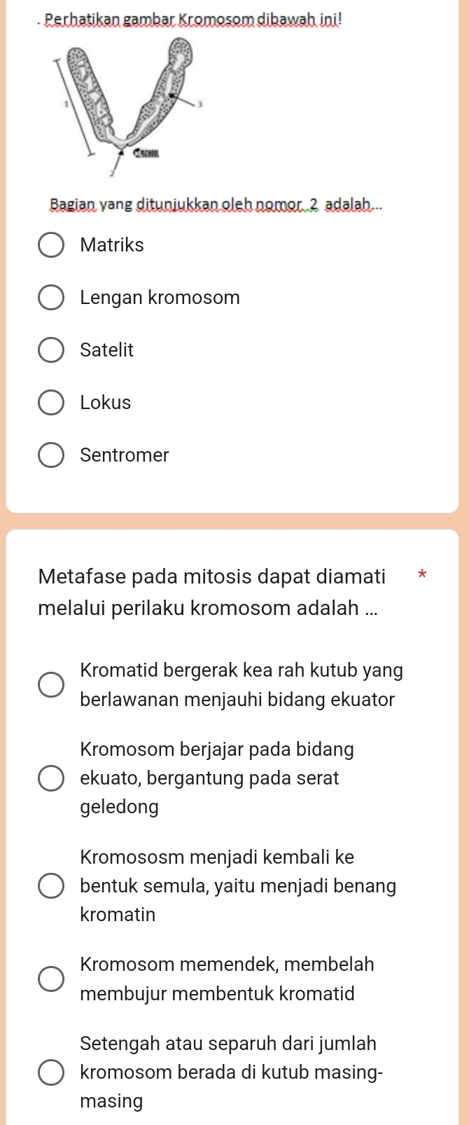 Perhatikan gambar Kromosom dibawah ini!
Bagian yang ditunjukkan oleh nomor 2 adalah...
Matriks
Lengan kromosom
Satelit
Lokus
Sentromer
Metafase pada mitosis dapat diamati
melalui perilaku kromosom adalah ...
Kromatid bergerak kea rah kutub yang
berlawanan menjauhi bidang ekuator
Kromosom berjajar pada bidang
ekuato, bergantung pada serat
geledong
Kromososm menjadi kembali ke
bentuk semula, yaitu menjadi benang
kromatin
Kromosom memendek, membelah
membujur membentuk kromatid
Setengah atau separuh dari jumlah
kromosom berada di kutub masing-
masing