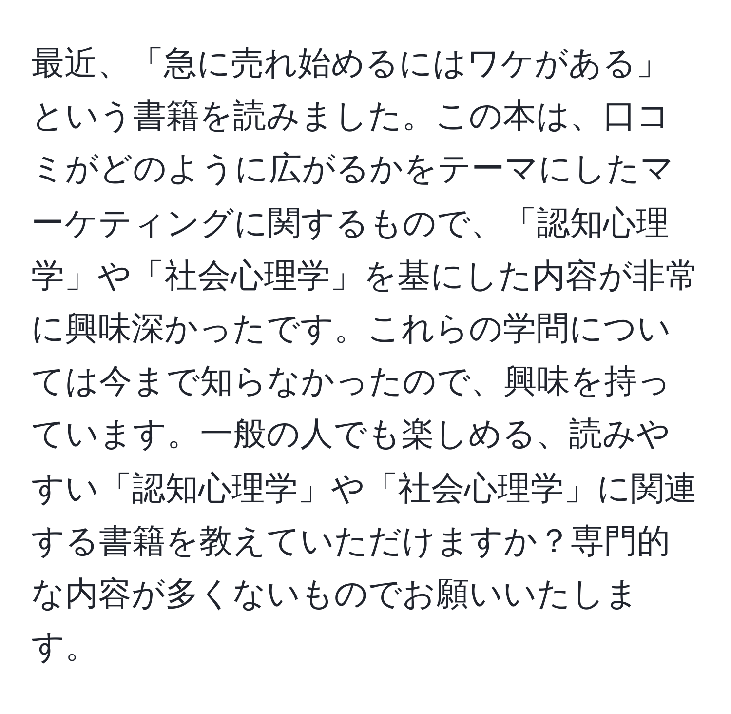 最近、「急に売れ始めるにはワケがある」という書籍を読みました。この本は、口コミがどのように広がるかをテーマにしたマーケティングに関するもので、「認知心理学」や「社会心理学」を基にした内容が非常に興味深かったです。これらの学問については今まで知らなかったので、興味を持っています。一般の人でも楽しめる、読みやすい「認知心理学」や「社会心理学」に関連する書籍を教えていただけますか？専門的な内容が多くないものでお願いいたします。