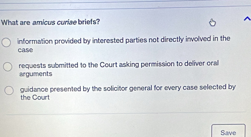 What are amicus curiae briefs?
information provided by interested parties not directly involved in the
case
requests submitted to the Court asking permission to deliver oral
arguments
guidance presented by the solicitor general for every case selected by
the Court
Save