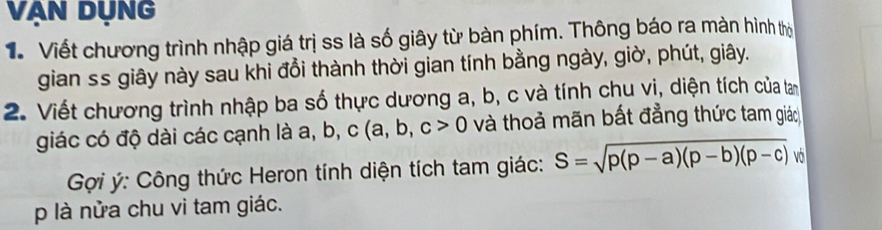 Vạn DụNG
V Viết chương trình nhập giá trị ss là số giây từ bàn phím. Thông báo ra màn hình thờ
gian ss giây này sau khi đồi thành thời gian tính bằng ngày, giờ, phút, giây.
2. Viết chương trình nhập ba số thực dương a, b, c và tính chu vị, diện tích của tan
giác có độ dài các cạnh là a, b, c(a,b,c>0 và thoả mãn bất đẳng thức tam giác
Gợi ý: Công thức Heron tính diện tích tam giác: S=sqrt(p(p-a)(p-b)(p-c)) vớ
p là nửa chu vi tam giác.