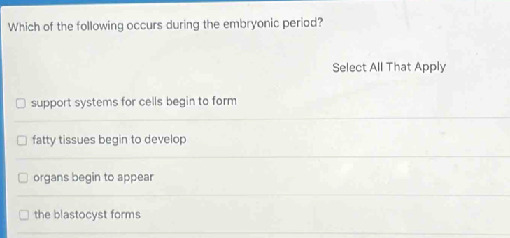 Which of the following occurs during the embryonic period?
Select All That Apply
support systems for cells begin to form
fatty tissues begin to develop
organs begin to appear
the blastocyst forms