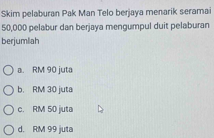 Skim pelaburan Pak Man Telo berjaya menarik seramai
50,000 pelabur dan berjaya mengumpul duit pelaburan
berjumlah
a. RM 90 juta
b. RM 30 juta
c. RM 50 juta
d. RM 99 juta