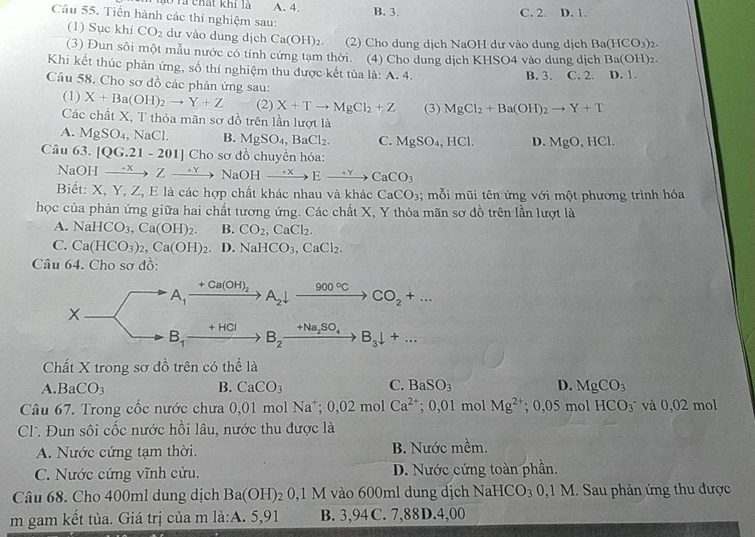 lo là chất khi là A. 4. B. 3. C. 2. D. 1.
Câu 55. Tiến hành các thí nghiệm sau:
(1) Sục khí CO_2 dư vào dung dịch Ca(OH)_2. (2) Cho dung dịch NaOH dư vào dung dịch Ba(HCO_3)_2.
(3) Đun sôi một mẫu nước có tính cứng tạm thời. (4) Cho dung dịch KHSO4 vào dung dịch Ba(OH)_2.
Khi kết thúc phản ứng, số thí nghiệm thu được kết tủa là: A. 4. B. 3. C. 2. D. 1.
Câu 58. Cho sơ dồ các phản ứng sau:
(1) X+Ba(OH)_2to Y+Z (2) X+Tto MgCl_2+Z (3) MgCl_2+Ba(OH)_2to Y+T
Các chất X, T thỏa mãn sơ đồ trên lần lượt là
A. MgSO_4 ,NaCl. B. MgSO_4,BaCl_2. C. MgSO_4,HCl. D. MgO,HCl.
Câu ( (). [QG.21-201] Cho sơ đồ chuyền hóa:
NaOH xrightarrow +XZto NaOHxrightarrow +XEto CaCO_3
Biết: X, Y, Z, E là các hợp chất khác nhau và khác CaCO_3; mỗi mũi tên ứng với một phương trình hóa
học của phản ứng giữa hai chất tương ứng. Các chất X, Y thỏa mãn sơ đồ trên lần lượt là
A. NaHCO_3,Ca(OH)_2. B. CO_2,CaCl_2.
C. Ca(HCO_3)_2,Ca(OH)_2. D. NaHCO_3,CaCl_2.
Câu 64. Cho sơ đồ:
A_1
+Ca(OH)_2 A_2downarrow xrightarrow 900°CCO_2+...
B_1
+HCI +Na_2SO_4 B_3downarrow +...
B_2
Chất X trong sơ đồ trên có thể là
A. BaCO_3 B. CaCO_3 C. BaSO_3 D. MgCO_3
Câu 67. Trong cốc nước chưa 0,01 mol Na^+;0,02molCa^(2+); 0,01 mol Mg^(2+);0,05mol HCO_3^(- và 0,02 mol
CT. Đun sôi cốc nước hồi lâu, nước thu được là
A. Nước cứng tạm thời. B. Nước mềm.
C. Nước cứng vĩnh cửu. D. Nước cứng toàn phần.
Câu 68. Cho 400ml dung dịch Ba(OH)_2) 0,1M vào 600ml dung dịch Na HCO_3 3  0,1 M. Sau phản ứng thu được
m gam kết tủa. Giá trị của m la:A.5,91 B. 3,94C.7,88D.4,00