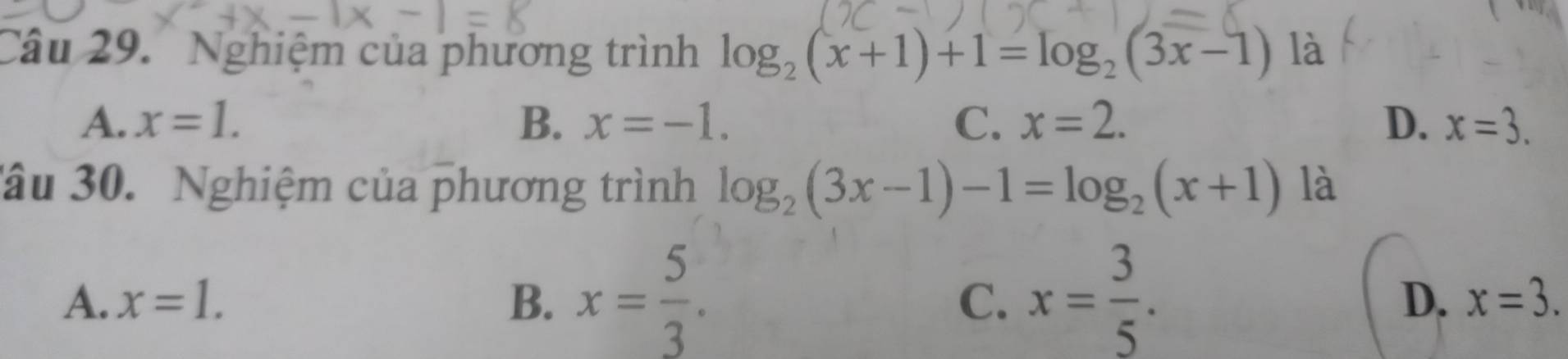 Nghiệm của phương trình log _2(x+1)+1=log _2(3x-1) là
A. x=1. B. x=-1. C. x=2. D. x=3. 
âu 30. Nghiệm của phương trình log _2(3x-1)-1=log _2(x+1) là
A. x=1. B. x= 5/3 . x= 3/5 . 
C.
D. x=3.