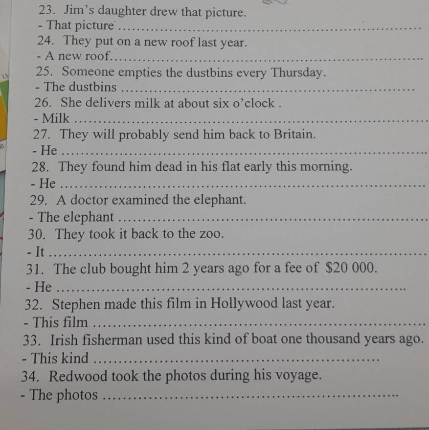 Jim’s daughter drew that picture. 
- That picture_ 
24. They put on a new roof last year. 
- A new roof._ 
13 25. Someone empties the dustbins every Thursday. 
- The dustbins_ 
26. She delivers milk at about six o’clock . 
- Milk_ 
27. They will probably send him back to Britain. 
0 - He_ 
28. They found him dead in his flat early this morning. 
- He_ 
29. A doctor examined the elephant. 
- The elephant_ 
30. They took it back to the zoo. 
- It_ 
31. The club bought him 2 years ago for a fee of $20 000. 
- He_ 
32. Stephen made this film in Hollywood last year. 
- This film_ 
33. Irish fisherman used this kind of boat one thousand years ago. 
- This kind_ 
34. Redwood took the photos during his voyage. 
- The photos_