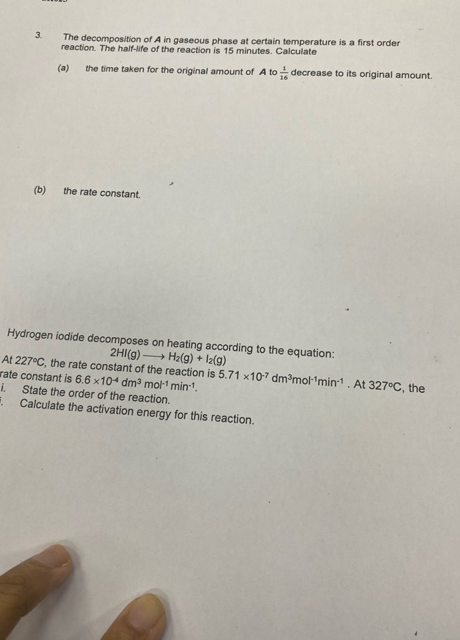 The decomposition of A in gaseous phase at certain temperature is a first order 
reaction. The half-life of the reaction is 15 minutes. Calculate 
(a) the time taken for the original amount of A to  1/16  decrease to its original amount. 
(b) the rate constant. 
Hydrogen iodide decomposes on heating according to the equation:
2HI(g)to H_2(g)+I_2(g)
At 227°C , the rate constant of the reaction is 6.6* 10^(-4)dm^3mol^(-1)min^(-1). 5.71* 10^(-7)dm^3mol^(-1)min^(-1). At 327°C
rate constant is , the 
i. State the order of the reaction. 
. Calculate the activation energy for this reaction.