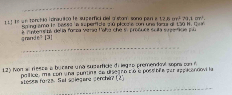 In un torchio idraulico le superfici dei pistoni sono pari a 12, 8cm^270, 1cm^2. 
Spingiamo in basso la superficie più piccola con una forza di 130 N. Qual 
è l'intensità della forza verso l'alto che si produce sulla superficie più 
grande? [3] 
__ 
12) Non si riesce a bucare una superficie di legno premendovi sopra con il 
pollice, ma con una puntina da disegno ciò è possibile pur applicandovi la 
stessa forza. Sai spiegare perché? [2] 
_ 
_