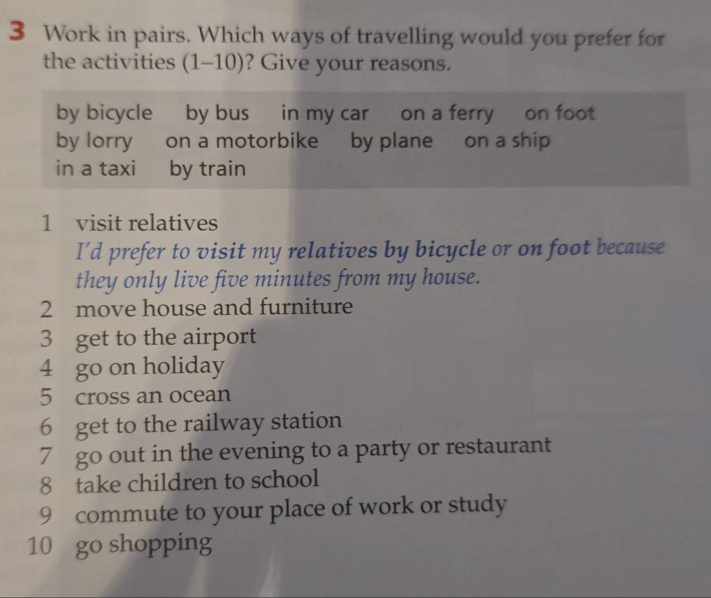 Work in pairs. Which ways of travelling would you prefer for 
the activities (1-10) ? Give your reasons. 
by bicycle by bus in my car on a ferry on foot 
by lorry on a motorbike by plane on a ship 
in a taxi by train 
1 visit relatives 
I’d prefer to visit my relatives by bicycle or on foot because 
they only live five minutes from my house. 
2 move house and furniture 
3 get to the airport 
4 go on holiday 
5 cross an ocean 
6 get to the railway station 
7 go out in the evening to a party or restaurant 
8 take children to school 
9 commute to your place of work or study 
10 go shopping