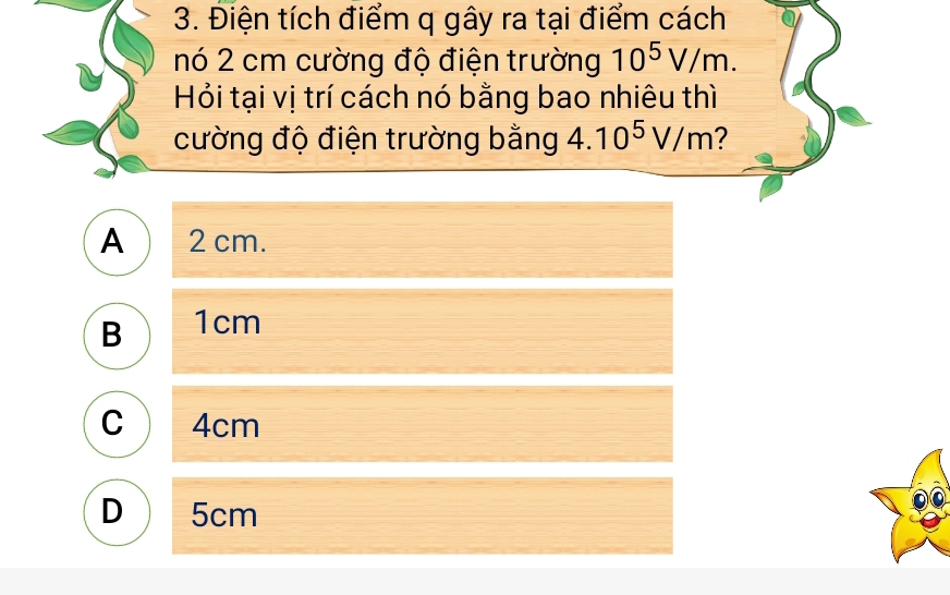 Điện tích điểm q gây ra tại điểm cách
nó 2 cm cường độ điện trường 10^5V/m. 
Hỏi tại vị trí cách nó bằng bao nhiêu thì
cường độ điện trường bằng 4.10^5V/m 2
A  2 cm.
B 1cm
C 4cm
D  5cm