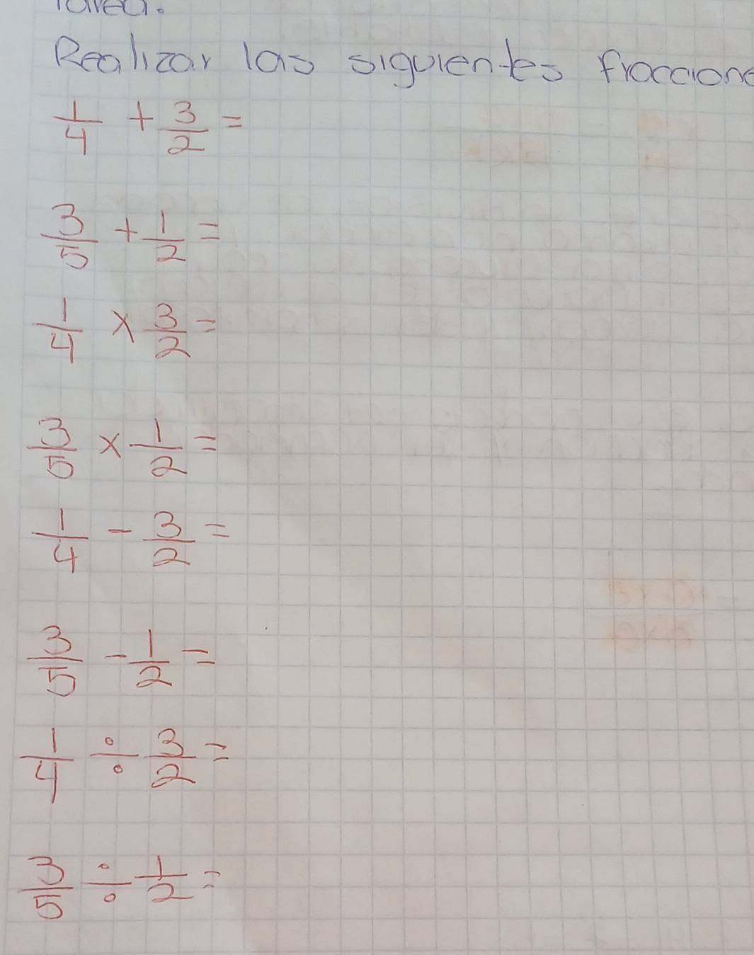 OVE1. 
Realcar las siquientes froccione
 1/4 + 3/2 =
 3/5 + 1/2 =
 1/4 *  3/2 =
 3/5 *  1/2 =
 1/4 - 3/2 =
 3/5 - 1/2 =
 1/4 /  3/2 =
 3/5 /  1/2 =