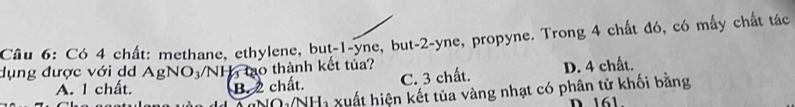 Có 4 chất: methane, ethylene, but -1 -yne, but -2 -yne, propyne. Trong 4 chất đó, có mấy chất tác
dụng được với d AgNO_3 NH tạo thành kết tủa?
A. I chất. B. 2 chất. C. 3 chất. D. 4 chất.
NO /NH_3 Xuất hiện kết tủa vàng nhạt có phân tử khối bằng
D 161