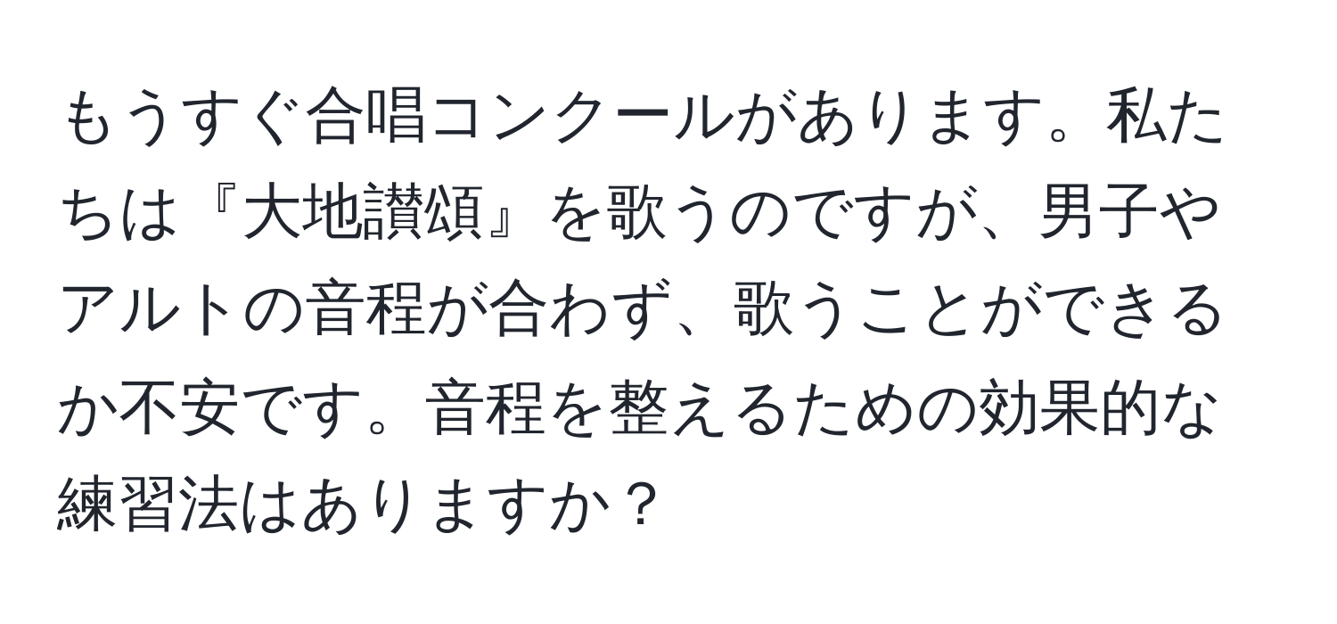 もうすぐ合唱コンクールがあります。私たちは『大地讃頌』を歌うのですが、男子やアルトの音程が合わず、歌うことができるか不安です。音程を整えるための効果的な練習法はありますか？